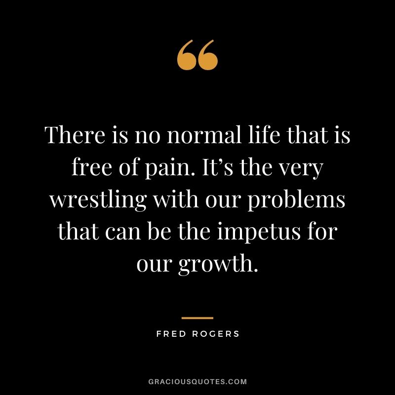 There is no normal life that is free of pain. It’s the very wrestling with our problems that can be the impetus for our growth.