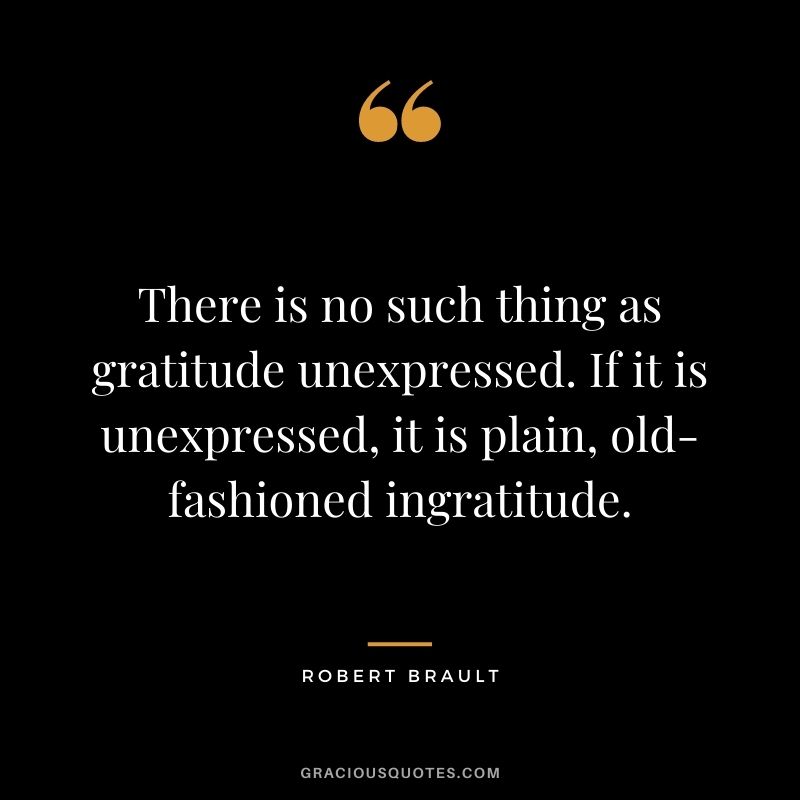 There is no such thing as gratitude unexpressed. If it is unexpressed, it is plain, old-fashioned ingratitude.