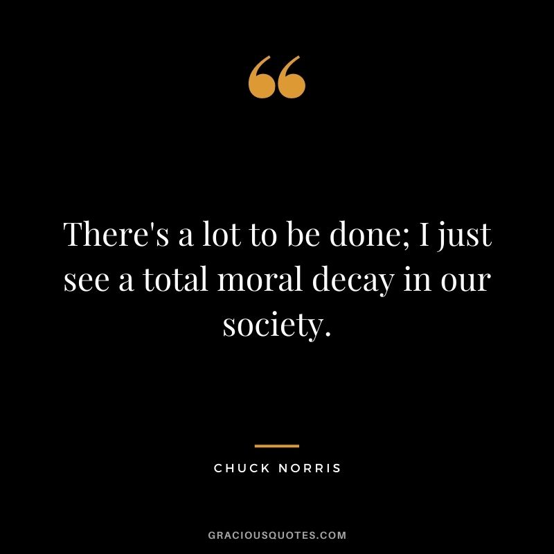 There's a lot to be done; I just see a total moral decay in our society.