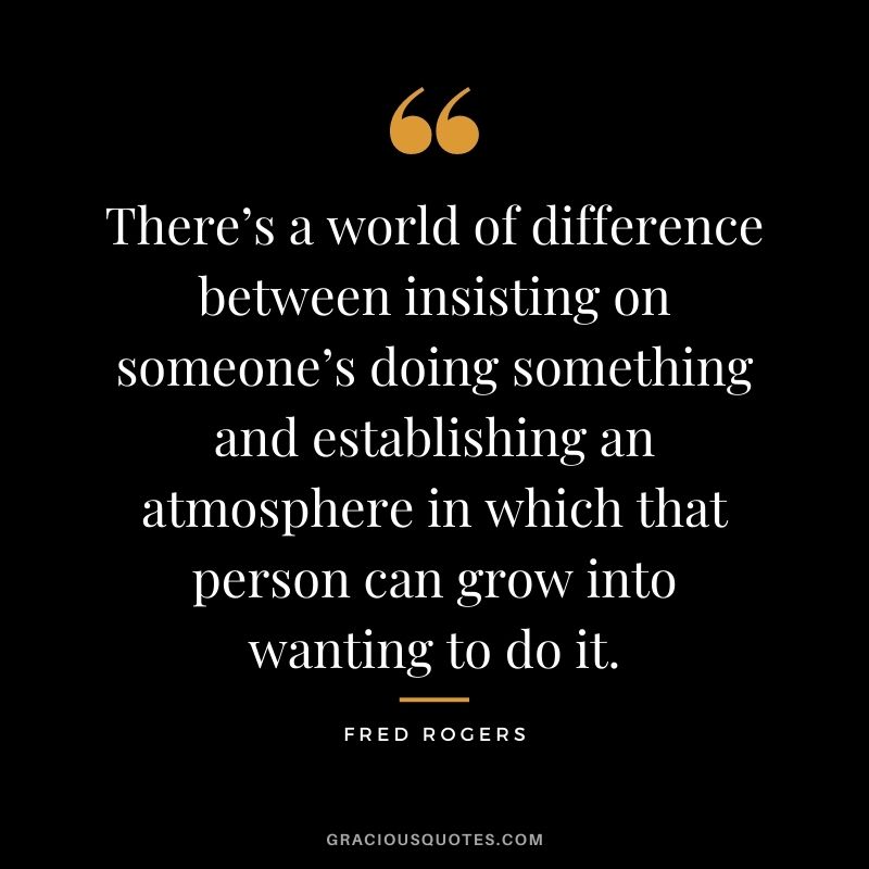 There’s a world of difference between insisting on someone’s doing something and establishing an atmosphere in which that person can grow into wanting to do it.