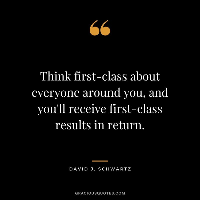 Think first-class about everyone around you, and you'll receive first-class results in return.