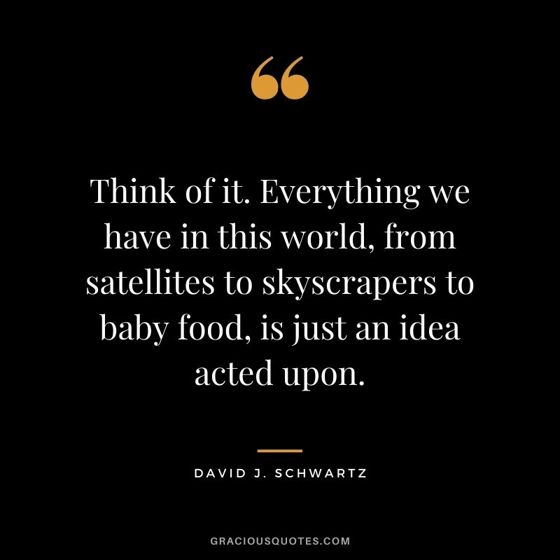 Think of it. Everything we have in this world, from satellites to skyscrapers to baby food, is just an idea acted upon.