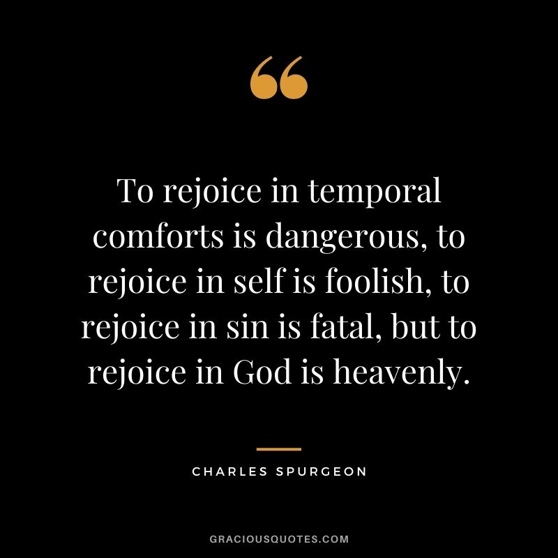 To rejoice in temporal comforts is dangerous, to rejoice in self is foolish, to rejoice in sin is fatal, but to rejoice in God is heavenly.