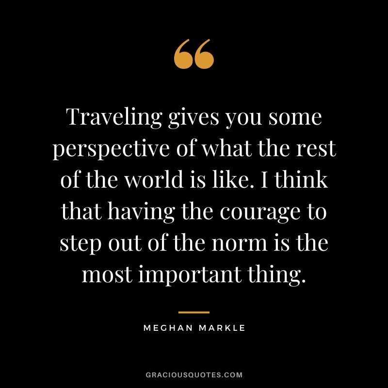 Traveling gives you some perspective of what the rest of the world is like. I think that having the courage to step out of the norm is the most important thing.