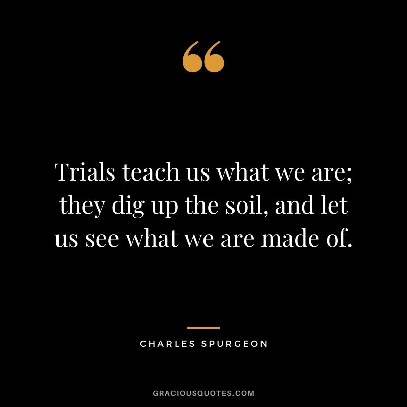 Trials teach us what we are; they dig up the soil, and let us see what we are made of.