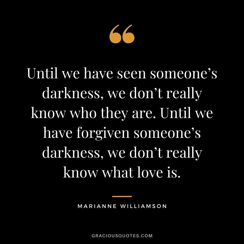 Until we have seen someone’s darkness, we don’t really know who they are. Until we have forgiven someone’s darkness, we don’t really know what love is.