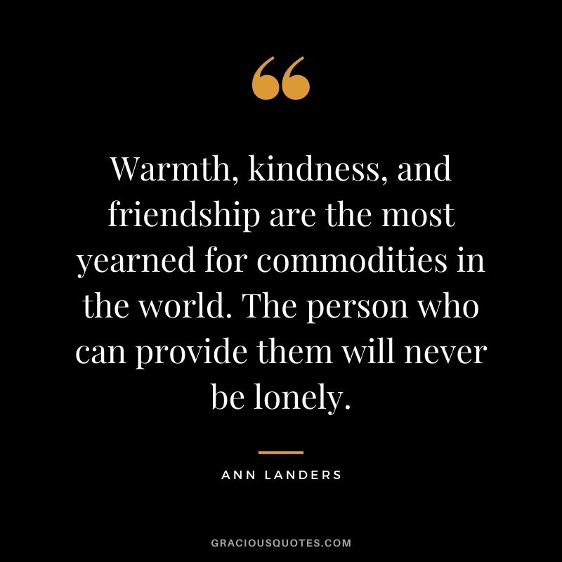 Warmth, kindness, and friendship are the most yearned for commodities in the world. The person who can provide them will never be lonely.