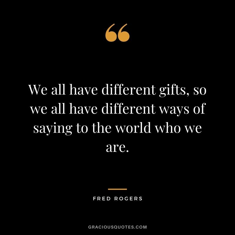 We all have different gifts, so we all have different ways of saying to the world who we are.