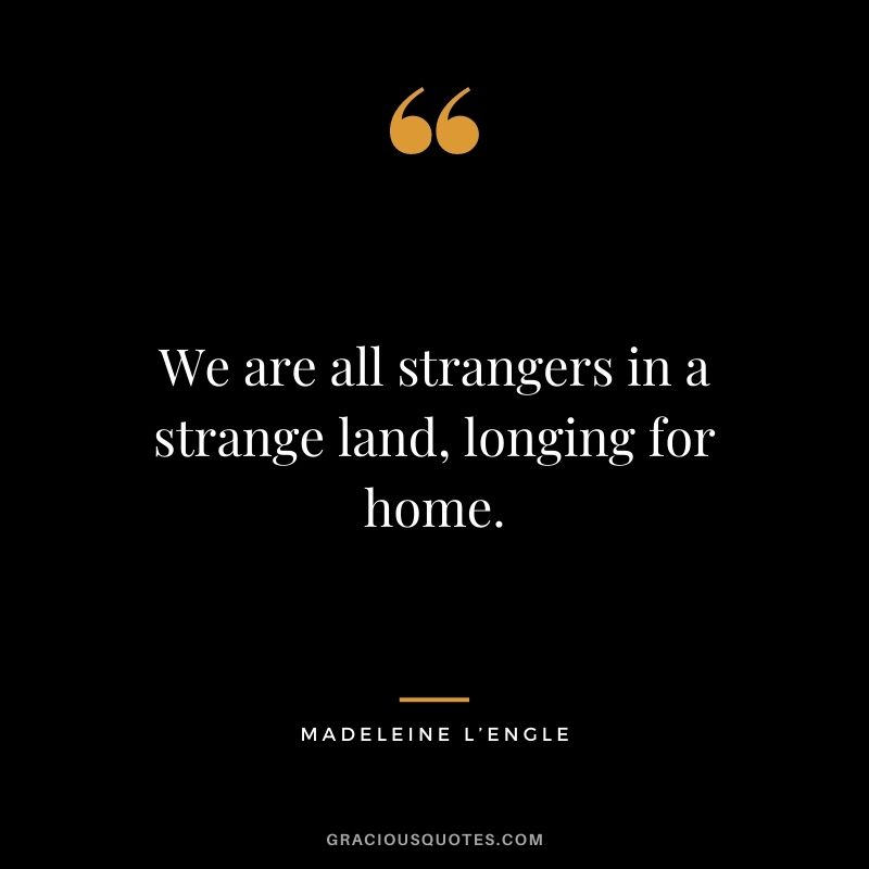 We are all strangers in a strange land, longing for home.