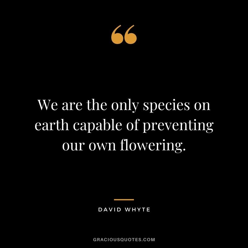 We are the only species on earth capable of preventing our own flowering.