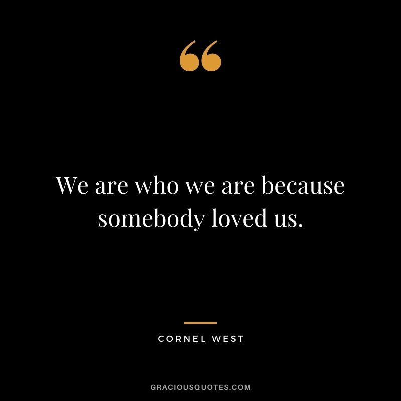 We are who we are because somebody loved us.