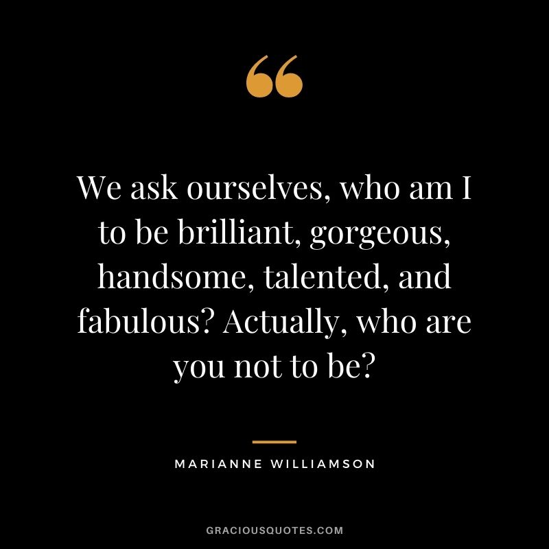 We ask ourselves, who am I to be brilliant, gorgeous, handsome, talented, and fabulous? Actually, who are you not to be?