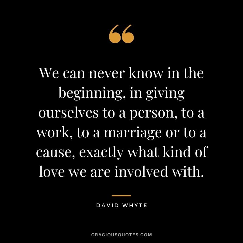 We can never know in the beginning, in giving ourselves to a person, to a work, to a marriage or to a cause, exactly what kind of love we are involved with.