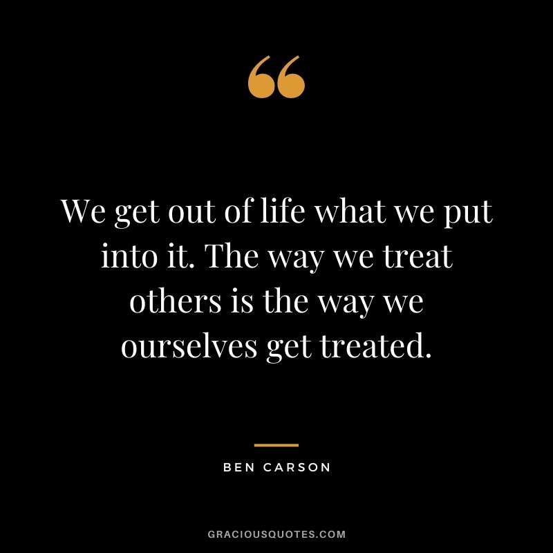 We get out of life what we put into it. The way we treat others is the way we ourselves get treated.