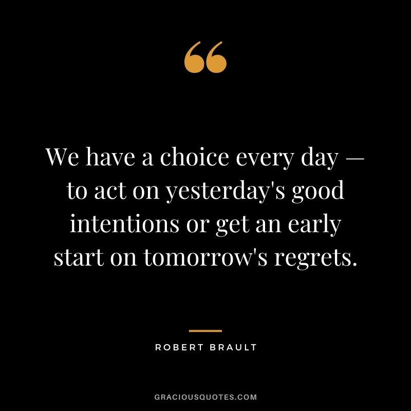 We have a choice every day — to act on yesterday's good intentions or get an early start on tomorrow's regrets.