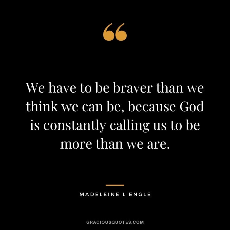 We have to be braver than we think we can be, because God is constantly calling us to be more than we are.