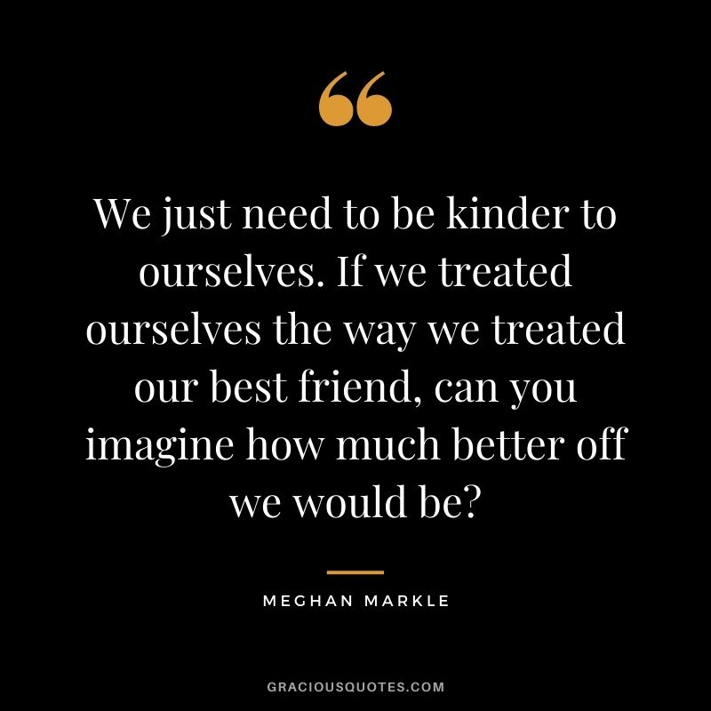 We just need to be kinder to ourselves. If we treated ourselves the way we treated our best friend, can you imagine how much better off we would be?