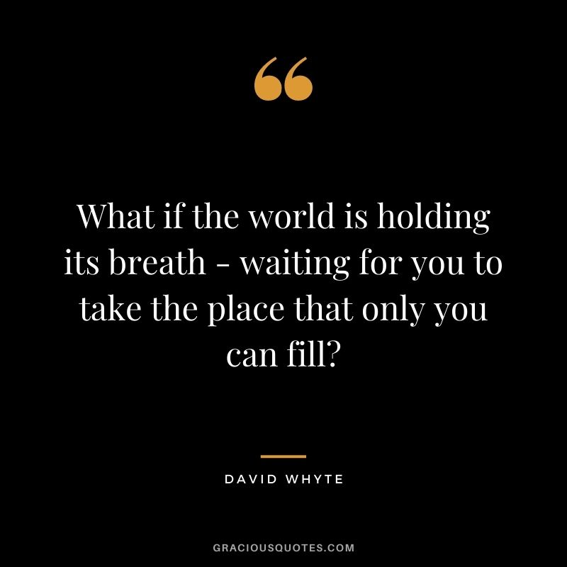 What if the world is holding its breath - waiting for you to take the place that only you can fill?