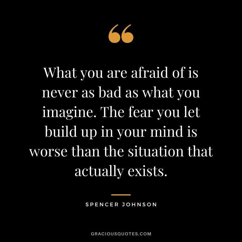 What you are afraid of is never as bad as what you imagine. The fear you let build up in your mind is worse than the situation that actually exists.