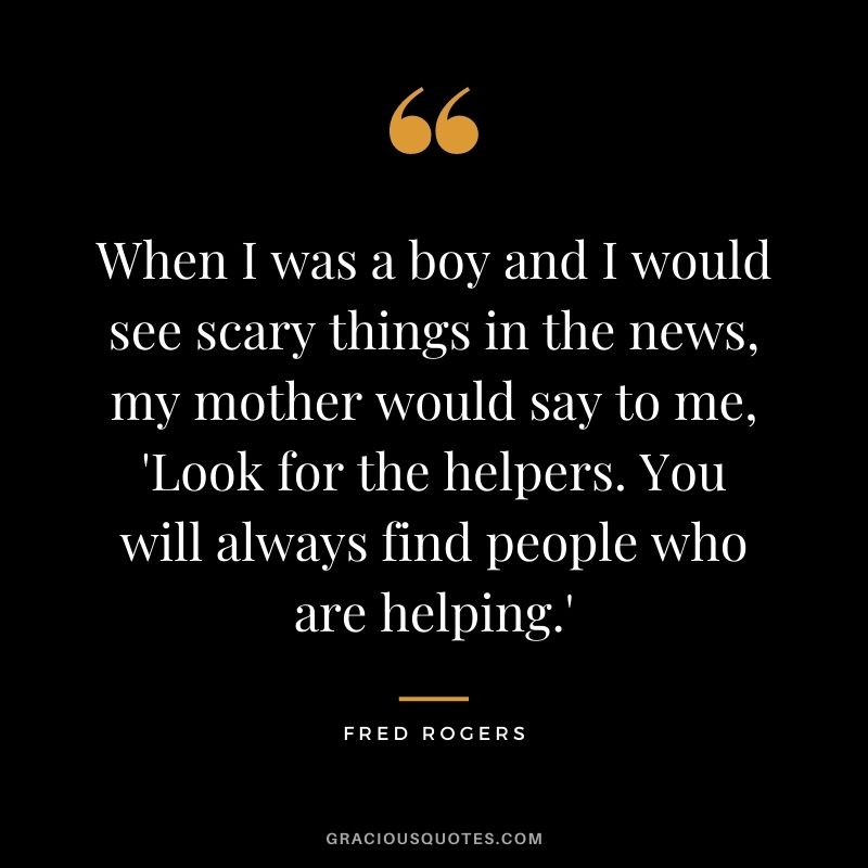When I was a boy and I would see scary things in the news, my mother would say to me, 'Look for the helpers. You will always find people who are helping.'