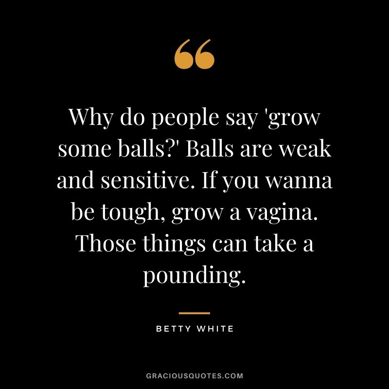 Why do people say 'grow some balls?' Balls are weak and sensitive. If you wanna be tough, grow a vagina. Those things can take a pounding.