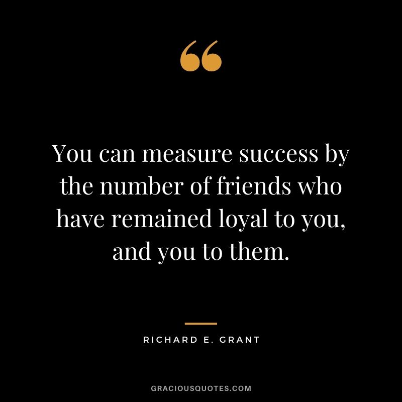 You can measure success by the number of friends who have remained loyal to you, and you to them.