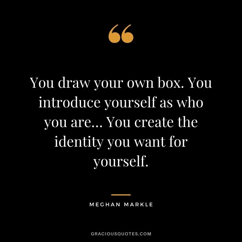 You draw your own box. You introduce yourself as who you are… You create the identity you want for yourself.