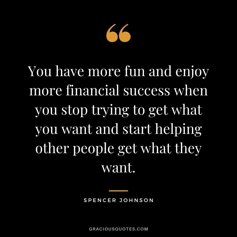 You have more fun and enjoy more financial success when you stop trying to get what you want and start helping other people get what they want.