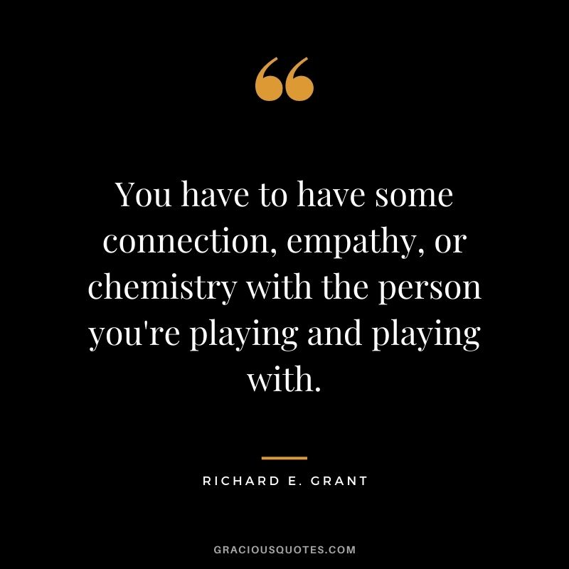 You have to have some connection, empathy, or chemistry with the person you're playing and playing with.