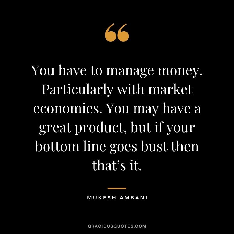 You have to manage money. Particularly with market economies. You may have a great product, but if your bottom line goes bust then that’s it.