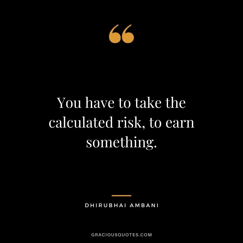 You have to take the calculated risk, to earn something.