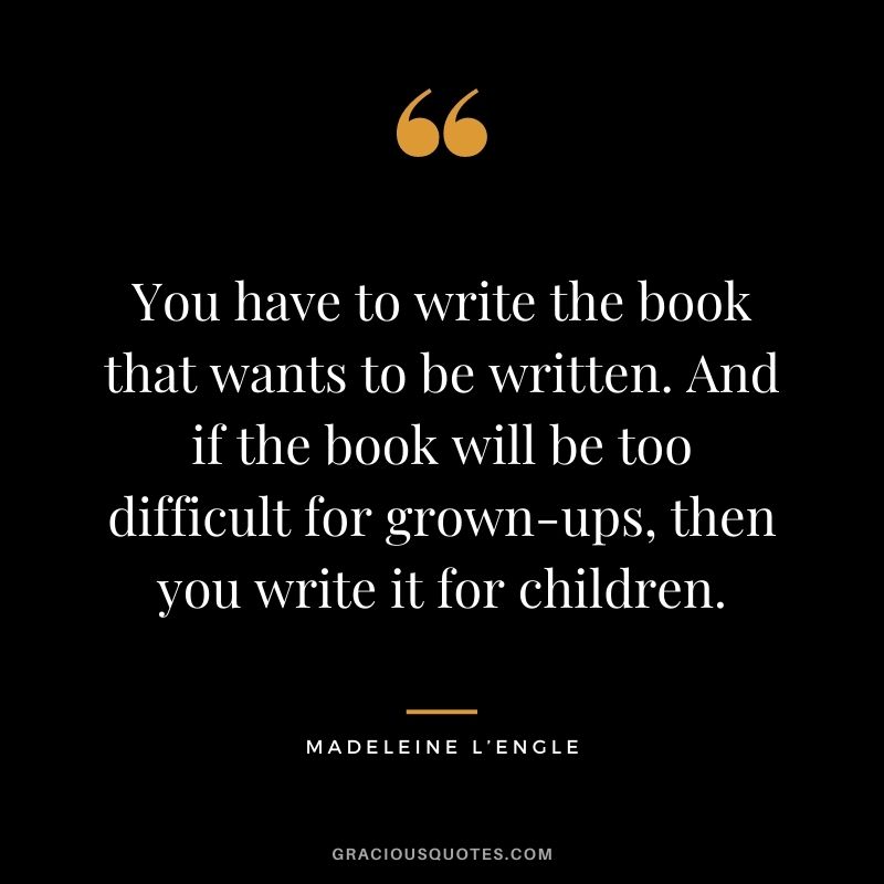You have to write the book that wants to be written. And if the book will be too difficult for grown-ups, then you write it for children.