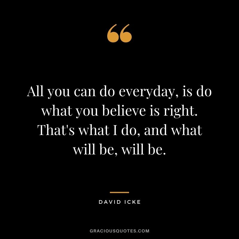 All you can do everyday, is do what you believe is right. That's what I do, and what will be, will be.