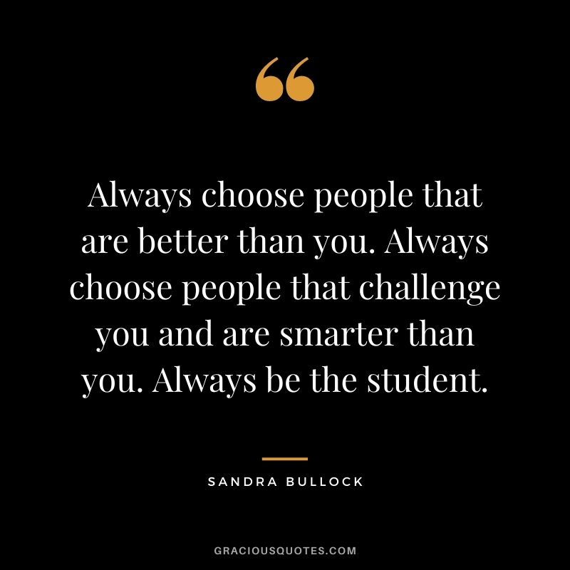 Always choose people that are better than you. Always choose people that challenge you and are smarter than you. Always be the student.