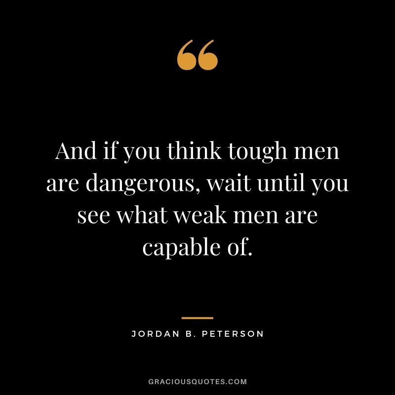 And if you think tough men are dangerous, wait until you see what weak men are capable of.