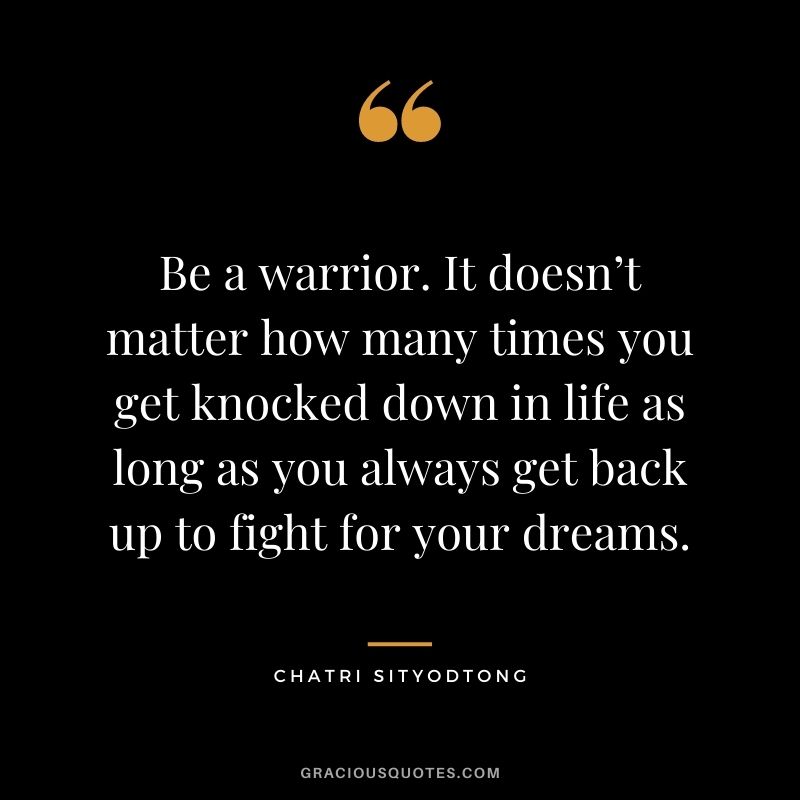 Be a warrior. It doesn’t matter how many times you get knocked down in life as long as you always get back up to fight for your dreams.