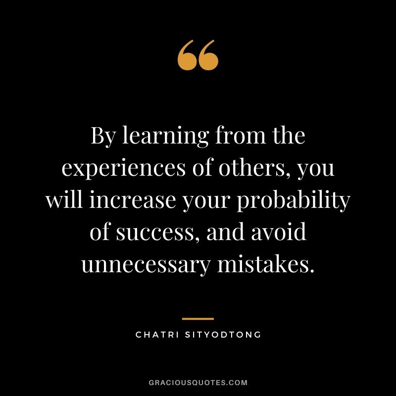 By learning from the experiences of others, you will increase your probability of success, and avoid unnecessary mistakes.