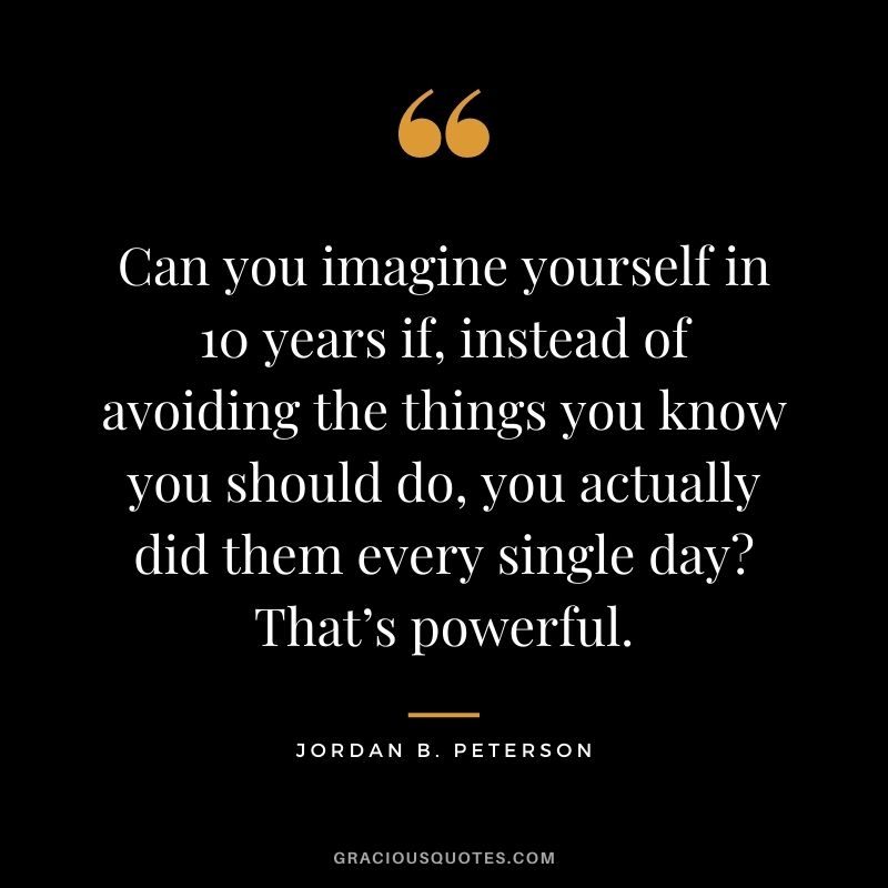 Can you imagine yourself in 10 years if, instead of avoiding the things you know you should do, you actually did them every single day? That’s powerful.