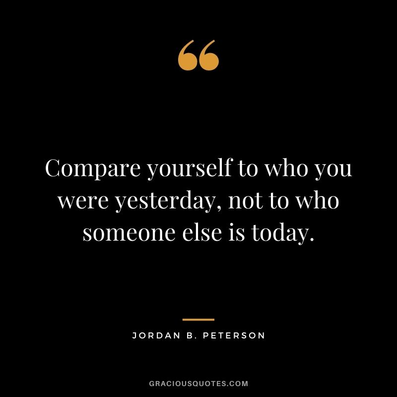 Compare yourself to who you were yesterday, not to who someone else is today.