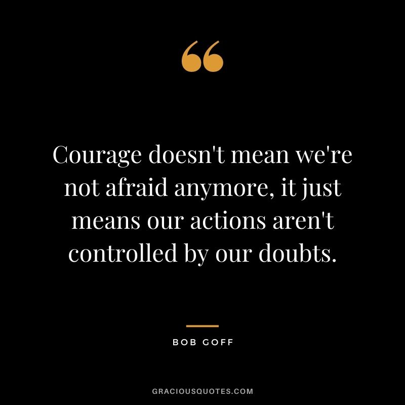 Courage doesn't mean we're not afraid anymore, it just means our actions aren't controlled by our doubts.