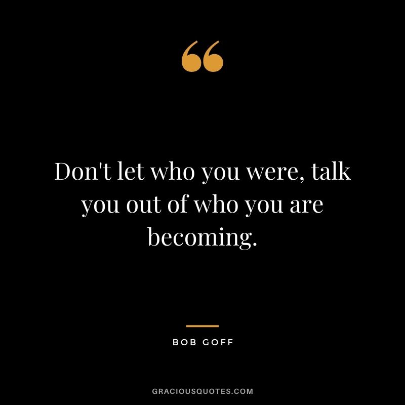 Don't let who you were, talk you out of who you are becoming.