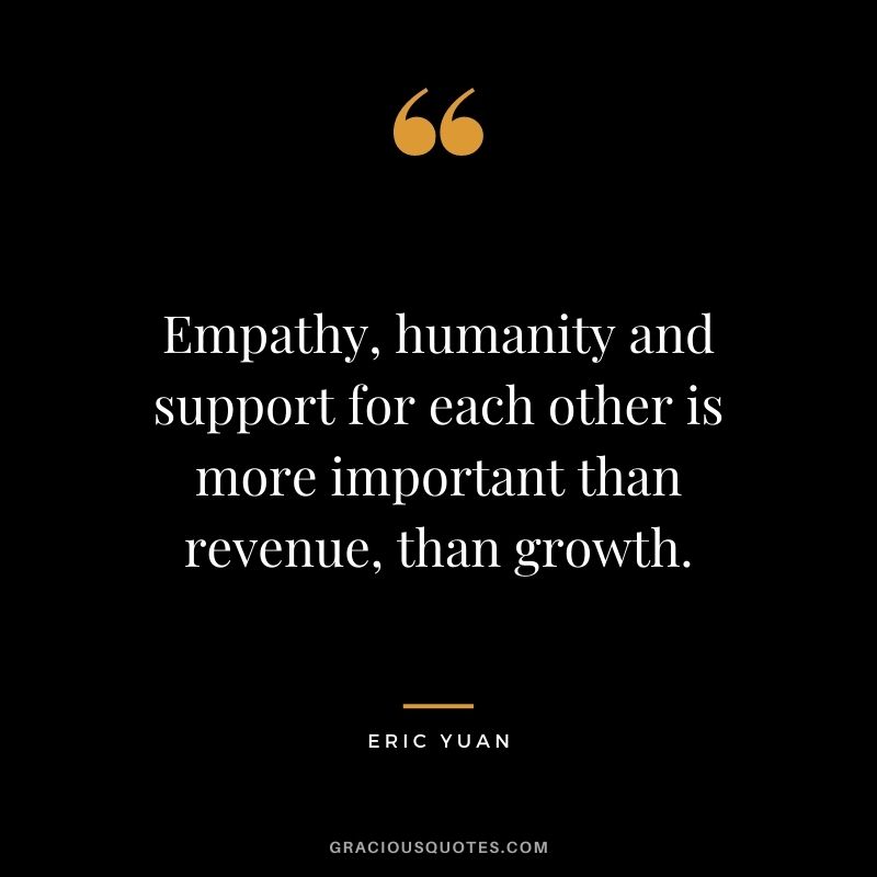 Empathy, humanity and support for each other is more important than revenue, than growth.