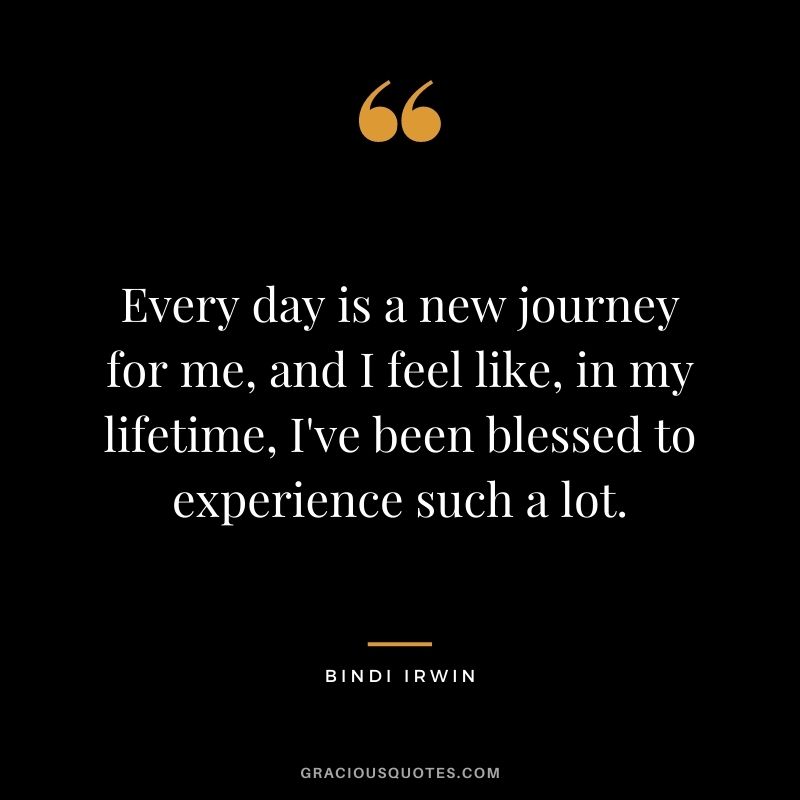 Every day is a new journey for me, and I feel like, in my lifetime, I've been blessed to experience such a lot.