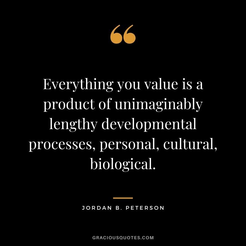 Everything you value is a product of unimaginably lengthy developmental processes, personal, cultural, biological.