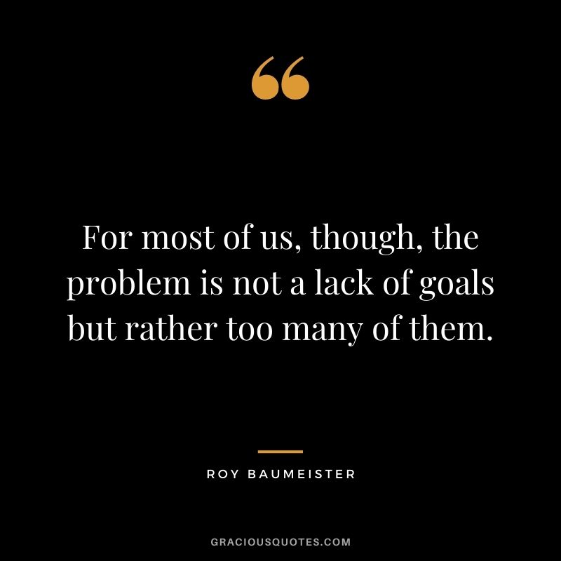 For most of us, though, the problem is not a lack of goals but rather too many of them.