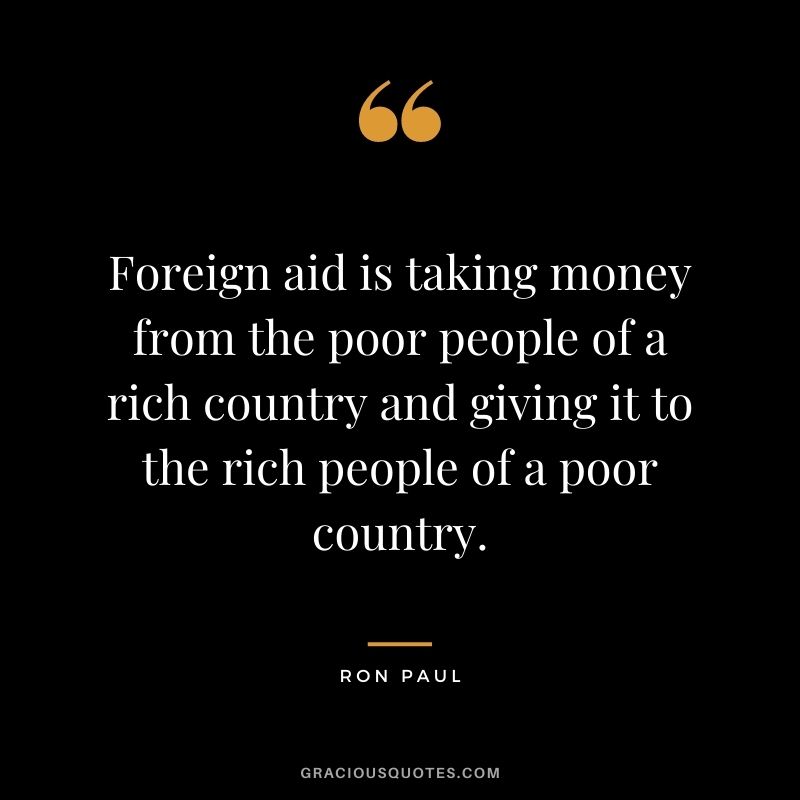 Foreign aid is taking money from the poor people of a rich country and giving it to the rich people of a poor country.