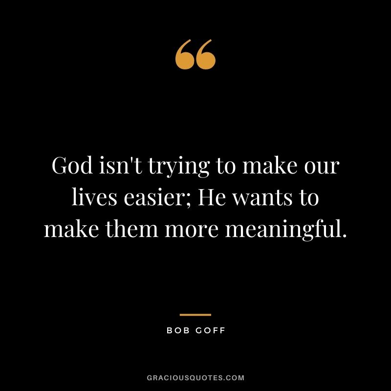 God isn't trying to make our lives easier; He wants to make them more meaningful.