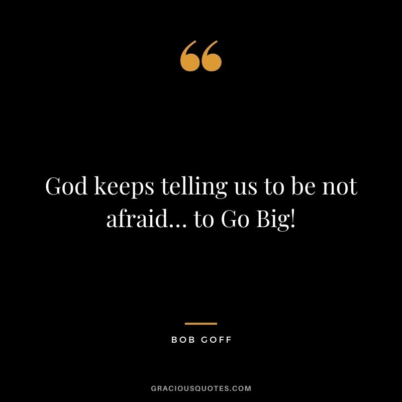 God keeps telling us to be not afraid… to Go Big!