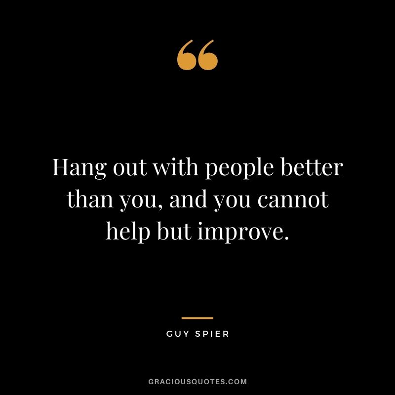 Hang out with people better than you, and you cannot help but improve.
