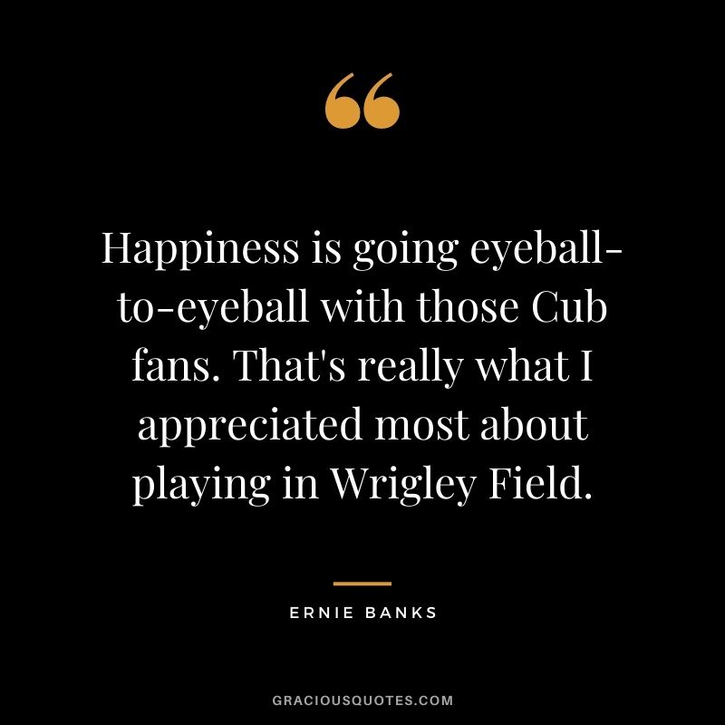 Happiness is going eyeball-to-eyeball with those Cub fans. That's really what I appreciated most about playing in Wrigley Field.